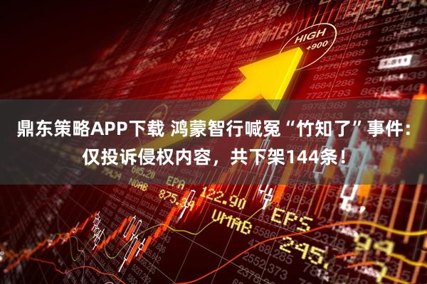 鼎东策略APP下载 鸿蒙智行喊冤“竹知了”事件：仅投诉侵权内容，共下架144条！