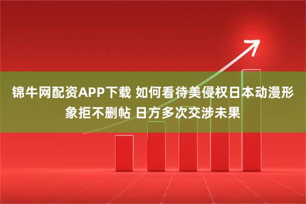 锦牛网配资APP下载 如何看待美侵权日本动漫形象拒不删帖 日方多次交涉未果