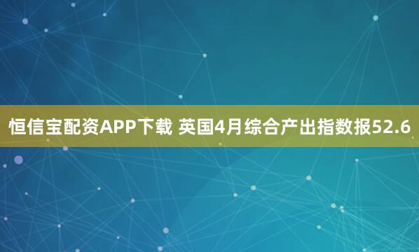 恒信宝配资APP下载 英国4月综合产出指数报52.6