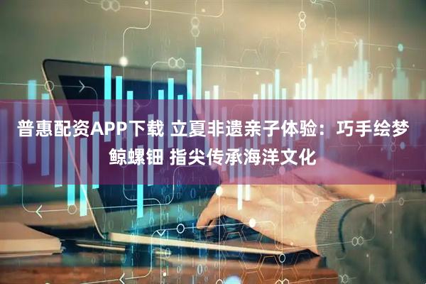 普惠配资APP下载 立夏非遗亲子体验：巧手绘梦鲸螺钿 指尖传承海洋文化
