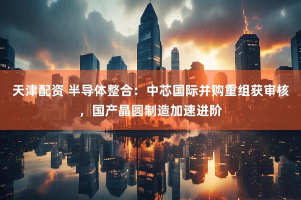 天津配资 半导体整合：中芯国际并购重组获审核，国产晶圆制造加速进阶
