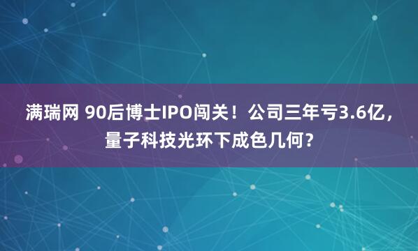 满瑞网 90后博士IPO闯关！公司三年亏3.6亿，量子科技光环下成色几何？