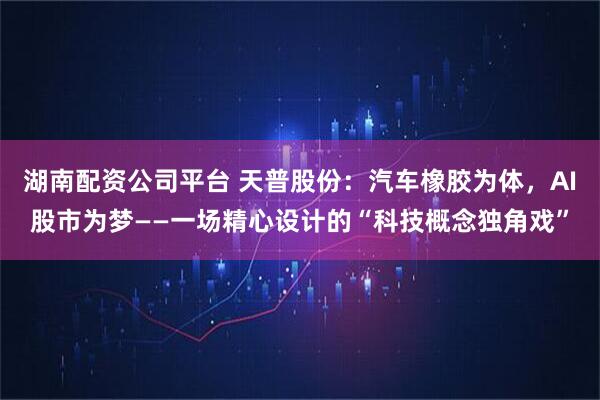 湖南配资公司平台 天普股份：汽车橡胶为体，AI股市为梦——一场精心设计的“科技概念独角戏”