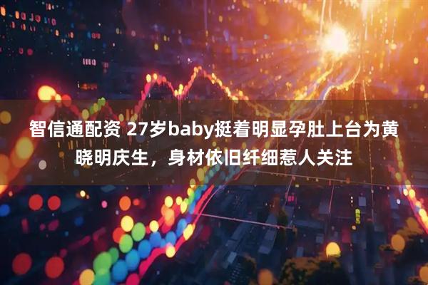 智信通配资 27岁baby挺着明显孕肚上台为黄晓明庆生，身材依旧纤细惹人关注
