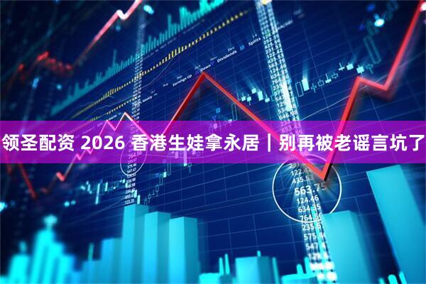 领圣配资 2026 香港生娃拿永居｜别再被老谣言坑了