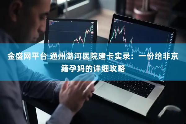 金盛网平台 通州潞河医院建卡实录：一份给非京籍孕妈的详细攻略