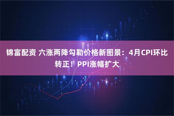锦富配资 六涨两降勾勒价格新图景：4月CPI环比转正！PPI涨幅扩大