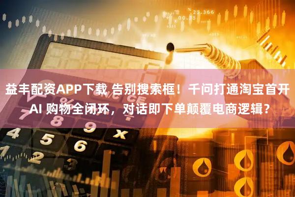 益丰配资APP下载 告别搜索框！千问打通淘宝首开 AI 购物全闭环，对话即下单颠覆电商逻辑？