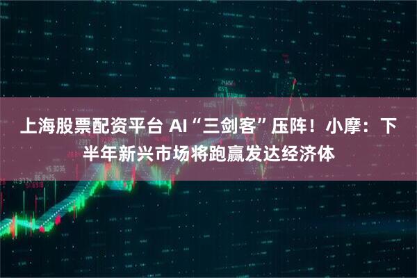 上海股票配资平台 AI“三剑客”压阵！小摩：下半年新兴市场将跑赢发达经济体