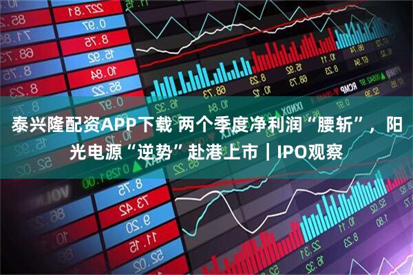 泰兴隆配资APP下载 两个季度净利润“腰斩”，阳光电源“逆势”赴港上市｜IPO观察