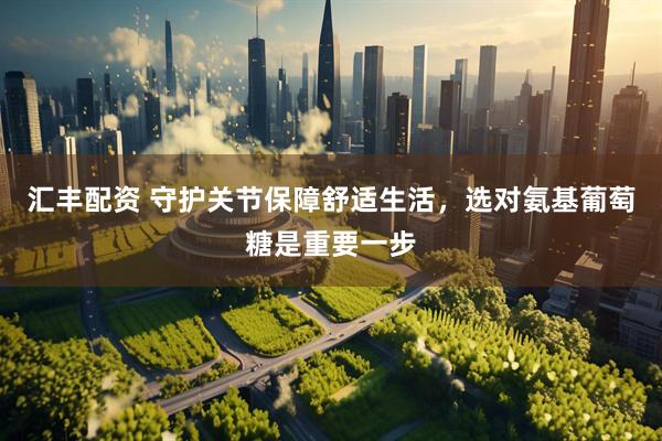 汇丰配资 守护关节保障舒适生活，选对氨基葡萄糖是重要一步