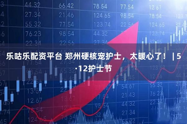 乐咕乐配资平台 郑州硬核宠护士，太暖心了！ | 5·12护士节