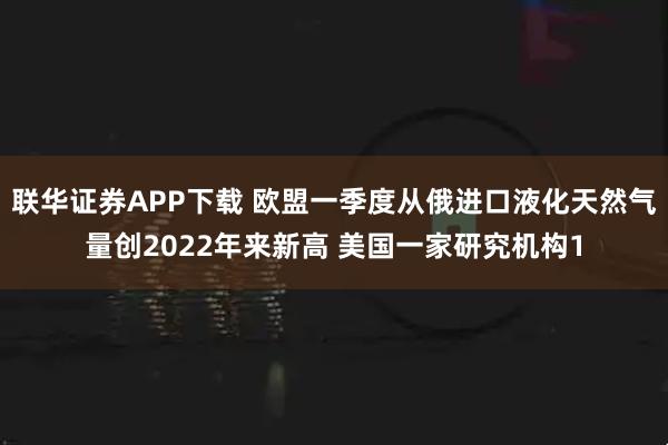 联华证券APP下载 欧盟一季度从俄进口液化天然气量创2022年来新高 美国一家研究机构1