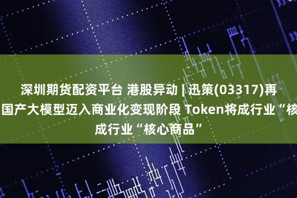 深圳期货配资平台 港股异动 | 迅策(03317)再涨超7% 国产大模型迈入商业化变现阶段 Token将成行业“核心商品”