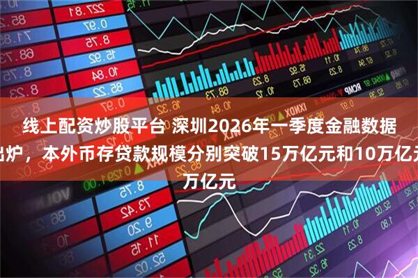 线上配资炒股平台 深圳2026年一季度金融数据出炉,本外币存贷款规模分别突破15万亿元和10万亿元