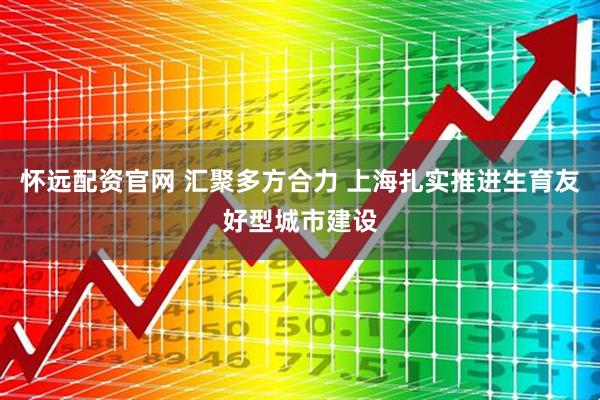 怀远配资官网 汇聚多方合力 上海扎实推进生育友好型城市建设
