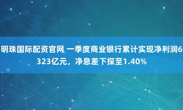 明珠国际配资官网 一季度商业银行累计实现净利润6323亿元,净息差下探至1.40%