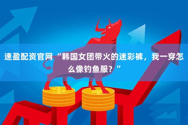 速盈配资官网 “韩国女团带火的迷彩裤，我一穿怎么像钓鱼服？”