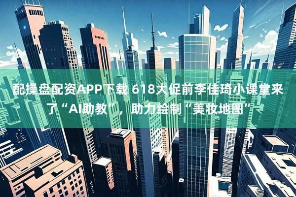 配操盘配资APP下载 618大促前李佳琦小课堂来了“AI助教”，助力绘制“美妆地图”