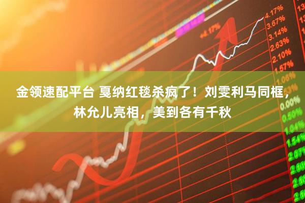 金领速配平台 戛纳红毯杀疯了！刘雯利马同框，林允儿亮相，美到各有千秋