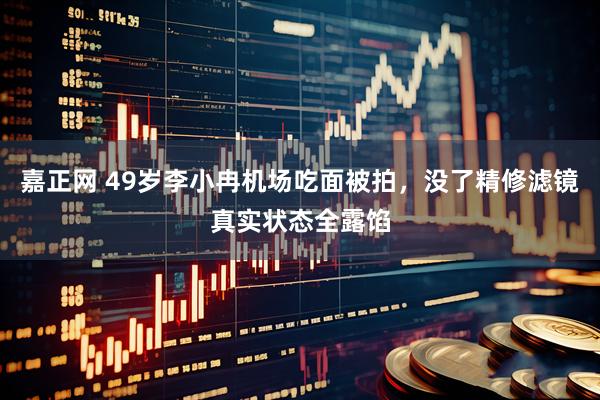 嘉正网 49岁李小冉机场吃面被拍，没了精修滤镜真实状态全露馅