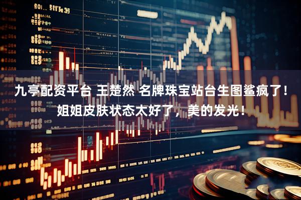 九亭配资平台 王楚然 名牌珠宝站台生图鲨疯了！姐姐皮肤状态太好了，美的发光！