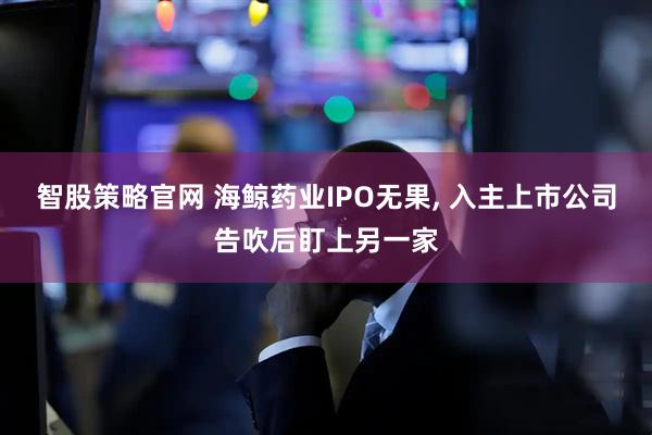 智股策略官网 海鲸药业IPO无果, 入主上市公司告吹后盯上另一家