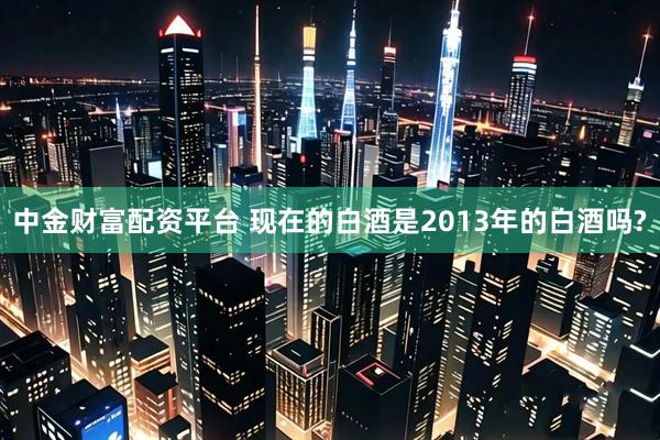 中金财富配资平台 现在的白酒是2013年的白酒吗?