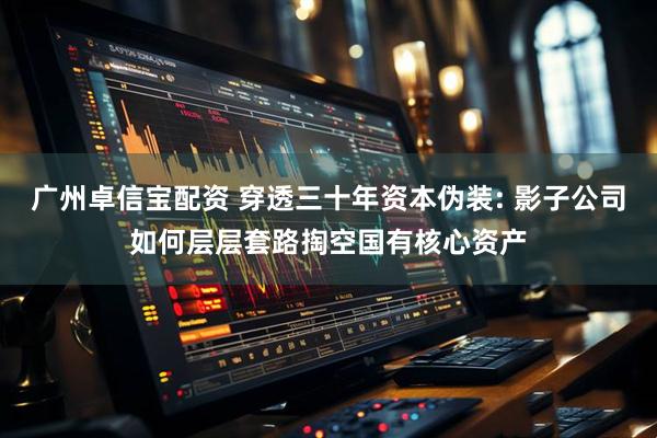 广州卓信宝配资 穿透三十年资本伪装: 影子公司如何层层套路掏空国有核心资产
